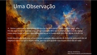 Uma Observação 
 Vamos supor que a uma estrela a 4 Ano luz da terra certo? Então, quando você olha 
Pra ela aqui da terra você vai estar vendo o passado dela que é o tempo que a luz do objeto 
Levou para chegar ate aqui, que nesse caso vai ser a 4 anos atrás pelo fato de ser 4 Anos Luz 
Então resumindo, você esta sempre vendo o passado dependendo da distancia, pois você não vê 
Objetos e sim a luz que o objeto emite, por isso que quando esta escuro você não vê nada 
Slide by: DaniloCotaa 
http://www.Facebook.com/oficialdaniloo 
