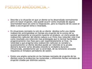  Describe a la situación en que un diente se ha desarrollado normalmente
pero sin hacer erupción, esto puede ocurrir como resultado de alguna
anormalidad local tal como la impactación, pero la mayoría de los casos se
debe a una erupción lenta o retardada.
 En situaciones normales la raíz de un diente desiduo sufre una rápida
reabsorción anticipándose en tiempo ala erupción de la corona de su
sucesor permanente se encuentre ausente se produce, un cierto grado de
reabsorción radicular del diente caduco a un ritmo muy reducido, este trae
como resultado una retención mas prolongada que lo normal haciéndose
progresivamente mas flojo para caer espontáneamente al final, 1a
velocidad a que progresa esta reabsorción radicular es variable y
ocasionalmente un diente deciduo puede ser retenido en la arcada
dentaria durante varias décadas estando la verdadera duración
influenciada, posiblemente por la severidad, de las tensiones oclusales
impuestos al inmaduro periodonto de sostén.
 Existe una amplia variación en los tiempos normales de erupción de los
dientes como lo evidencian las numerosas, y diferentes fechas normales de
erupción citadas por distintos autores.
 