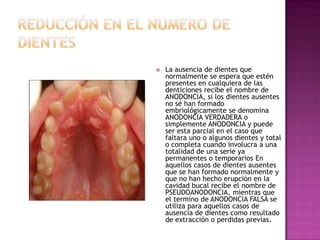  La ausencia de dientes que
normalmente se espera que estén
presentes en cualquiera de las
denticiones recibe el nombre de
ANODONCIA, si los dientes ausentes
no sé han formado
embriológicamente se denomina
ANODONCIA VERDADERA o
simplemente ANODONCIA y puede
ser esta parcial en el caso que
faltara uno o algunos dientes y total
o completa cuando involucra a una
totalidad de una serie ya
permanentes o temporarios En
aquellos casos de dientes ausentes
que se han formado normalmente y
que no han hecho erupción en la
cavidad bucal recibe el nombre de
PSEUDOANODONCIA, mientras que
el termino de ANODONCIA FALSA se
utiliza para aquellos casos de
ausencia de dientes como resultado
de extracción o perdidas previas.
 