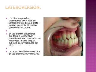  Los dientes pueden
presentarse desviados en
sentido meció-distal o disto-
mesial, según la dirección
que tome su corona.

 En los dientes anteriores
pueden en los incisivos
encontrarse entrecruzados de
modo que la cara lingual
cubra la cara vestibular del
otro. .

 La latero versión es muy rara
en los premolares y molares .
 