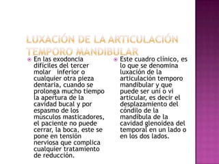  En las exodoncia
difíciles del tercer
molar inferior o
cualquier otra pieza
dentaria, cuando se
prolonga mucho tiempo
la apertura de la
cavidad bucal y por
espasmo de los
músculos masticadores,
el paciente no puede
cerrar, la boca, este se
pone en tensión
nerviosa que complica
cualquier tratamiento
de reducción.
 Este cuadro clínico, es
lo que se denomina
luxación de la
articulación temporo
mandibular y que
puede ser uní o vi
articular, es decir el
desplazamiento del
cóndilo de la
mandíbula de la
cavidad glenoidea del
temporal en un lado o
en los dos lados.
 