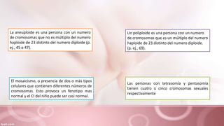 La aneuploide es una persona con un numero
de cromosomas que no es múltiplo del numero
haploide de 23 distinto del numero diploide (p.
ej., 45 o 47).
Un poliploide es una persona con un numero
de cromosomas que es un múltiplo del numero
haploide de 23 distinto del numero diploide.
(p. ej., 69).
Las personas con tetrasomía y pentasomía
tienen cuatro o cinco cromosomas sexuales
respectivamente
El mosaicismo, o presencia de dos o más tipos
celulares que contienen diferentes números de
cromosomas. Esto provoca un fenotipo mas
normal y el CI del niño puede ser casi normal.
 