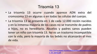 Trisomía 13
• La trisomía 13 ocurre cuando aparece ADN extra del
cromosoma 13 en algunas o en todas las células del cuerpo.
• La trisomía 13 se presenta en 1 de cada 12.000 recién nacidos
y en la inmensa mayoría de los casos no se transmite de padres
a hijos, no es hereditario. Abuelos y padres sanos pueden
tener un niño con trisomía 13. No es un trastorno incompatible
con la vida, pero la mayoría de los bebés no alcanzarán el mes
de vida.
http://www.aeped.es/sites/default/files/documentos/sindrom
e_de_patau.pdf
 