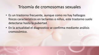 Trisomía de cromosomas sexuales
• Es un trastorno frecuente, aunque como no hay hallazgos
físicos característicos en lactantes o niños, este trastorno suele
detectarse hasta la pubertad.
• En la actualidad el diagnostico se confirma mediante análisis
cromosómico.
 