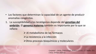 • Los factores que determinan la capacidad de un agente de producir
anomalías congénitas.
1. La susceptibilidad a los teratógenos depende del genotipo del
embrión. El genoma materno también es importante por lo que se
refiere:
 Al metabolismo de los fármacos
La resistencia a la infección
Otros procesos bioquímicos y moleculares
Langman. (2016). Embriología Médica (13 ed.). (T. Sadler, Ed.)
China: Wolters Kluwer.
 