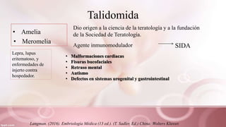 Talidomida
• Amelia
• Meromelia
Dio origen a la ciencia de la teratología y a la fundación
de la Sociedad de Teratología.
Agente inmunomodulador SIDA
Lepra, lupus
eritematoso, y
enfermedades de
injerto contra
hospedador.
• Malformaciones cardiacas
• Fisuras bucofaciales
• Retraso mental
• Autismo
• Defectos en sistemas urogenital y gastrointestinal
Langman. (2016). Embriología Médica (13 ed.). (T. Sadler, Ed.) China: Wolters Kluwer.
 