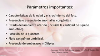 Parámetros importantes:
• Características de la edad y el crecimiento del feto.
• Presencia o ausencia de anomalías congénitas.
• Estado del ambiente uterino (incluida la cantidad de liquido
amniótico).
• Posición de la placenta.
• Flujo sanguíneo umbilical.
• Presencia de embarazos múltiples.
Langman. (2016). Embriología Médica (13 ed.). (T. Sadler, Ed.)
China: Wolters Kluwer.
 