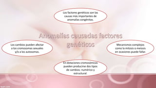 Los factores genéticos son las
causas más importantes de
anomalías congénitas.
Mecanismos complejos
como la mitosis o meiosis
en ocasiones puede fallar.
En dotaciones cromosómicas
pueden producirse dos tipos
de cambios: numérico y
estructural.
Los cambios pueden afectar
a los cromosomas sexuales
y/o a los autosomas.
 