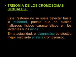 • TRISOMÍA DE LOS CROMOSOMAS
SEXUALES :
Este trastorno no se suele detectar hasta
la pubertad, puesto que no existen
hallazgos físicos característicos en los
lactantes o los niños.
En la actualidad, el diagnóstico se efectúa
mejor mediante análisis cromosómico.
 