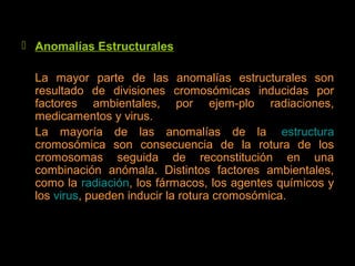  Anomalías Estructurales
La mayor parte de las anomalías estructurales son
resultado de divisiones cromosómicas inducidas por
factores ambientales, por ejem­plo radiaciones,
medicamentos y virus.
La mayoría de las anomalías de la estructura
cromosómica son consecuencia de la rotura de los
cromosomas seguida de reconstitución en una
combinación anómala. Distintos factores ambientales,
como la radiación, los fármacos, los agentes químicos y
los virus, pueden inducir la rotura cromosómica.
 