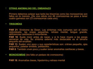  OTRAS ANOMALÍAS DEL EMBARAZO
Primero debemos aclarar que tanto las trisomías como las monosomías son
fallos en la meiosis. (De una célula con 46 cromosomas se pasa a tener
cuatro gametos con 23 cromosomas cada uno).
• TRISOMÍAS
PAR 21: Síndrome de Down. Los síntomas más comunes son el rostro
redondeado, las orejas pequeñas, retraso mental, lengua grande,
deficiencias cardíacas e inmunitarias.
PAR 18: Suele morir antes de nacer, y si lo hace muere a las pocas
semanas de vida. Su síntoma externo más destacable es el tamaño
pequeño del encéfalo.
PAR 13: Suelen vivir poco y sus características son: cráneo pequeño, ojos
pequeños, paladar dividido, polidactilia...
PAR 8: También viven poco y suelen tener anomalías cardíacas y óseas.
• MONOSOMÍAS (les falta un pedazo de cromosoma)
PAR 18: Anomalías óseas, hipotomía y retraso mental
 