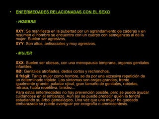 • ENFERMEDADES RELACIONADAS CON EL SEXO
- HOMBRE
XXY: Se manifiesta en la pubertad por un agrandamiento de caderas y en
resumen el hombre se encuentra con un cuerpo con semejanzas al de la
mujer. Suelen ser agresivos.
XYY: Son altos, antisociales y muy agresivos.
- MUJER
XXX: Suelen ser obesas, con una menopausia temprana, órganos genitales
infantiles.
XØ: Genitales atrofiados, dedos cortos y rechonchos.
X frágil: Tanto mujer como hombre, se da por una excesiva repetición de
un determinado triplete. Los síntomas son orejas grandes, frente
igualmente grande, paladar ojival, gran tamaño de genitales, rabietas,
retraso, habla repetitiva, timidez...
Para estas enfermedades no hay prevención posible, pero se puede ayudar
cuidándose en el embarazo. Aún así se puede predecir quién la tendrá
estudiando su árbol genealógico. Una vez que una mujer ha quedado
embarazada se puede averiguar por ecografía o amniocentesis.
 