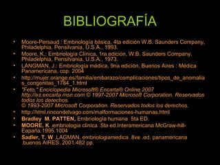 BIBLIOGRAFÍA
• Moore­Persaud : Embriología básica, 4ta edición W.B. Saunders Company,
Philadelphia, Pensilvania, U.S.A., 1993.
• Moore, K.: Embriología Clínica, 1ra edición, W.B. Saunders Company,
Philadelphia, Pensilvania, U.S.A., 1973.
• LANGMAN, J.: Embriología médica, 9na edición, Buenos Aires : Médica
Panamericana, cop. 2004
• http://mujer.orange.es/familia/embarazo/complicaciones/tipos_de_anomalia
s_congenitas_1784_1.html
• "Feto," Enciclopedia Microsoft® Encarta® Online 2007
http://es.encarta.msn.com © 1997-2007 Microsoft Corporation. Reservados
todos los derechos.
© 1993-2007 Microsoft Corporation. Reservados todos los derechos.
• http://html.rincondelvago.com/malformaciones­humanas.html
• Bradley M. PATTEN, Embriología humana 5ta ED.
• MOORE, K .embriologia clinica .5ta ed.Interamericana McGraw­hill­
Eapaña.1995.1004
• Sadler, T. W .LAGMAN. embriologiamedica .8ve .ed. panamericana
.buenos AIRES. 2001.482 pp.
 