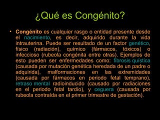 ¿Qué es Congénito?
• Congénito es cualquier rasgo o entidad presente desde
el nacimiento, es decir, adquirido durante la vida
intrauterina. Puede ser resultado de un factor genético,
físico (radiación), químico (fármacos, tóxicos) o
infeccioso (rubeola congénita entre otras). Ejemplos de
esto pueden ser enfermedades como: fibrosis quística
(causada por mutación genética heredada de un padre o
adquirida), malformaciones en las extremidades
(causada por fármacos en periodo fetal temprano),
retraso mental radioinducido (causado por radiaciones
en el periodo fetal tardío), y ceguera (causada por
rubeola contraída en el primer trimestre de gestación).
 