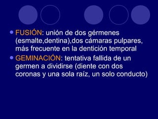 FUSIÓN: unión de dos gérmenes
(esmalte,dentina),dos cámaras pulpares,
más frecuente en la dentición temporal
GEMINACIÓN: tentativa fallida de un
germen a dividirse (diente con dos
coronas y una sola raíz, un solo conducto)
 