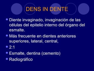 DENS IN DENTE
Diente invaginado, invaginación de las
células del epitelio interno del órgano del
esmalte.
Más frecuente en dientes anteriores
superiores, lateral, central,
2:1
Esmalte, dentina (cemento)
Radiográfico
 