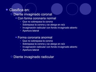  Clasifica en:
 Diente invaginado coronal
 Con forma coronaria normal
• Que no sobrepasa la corona
• Sobrepasa la corona y se alarga en raíz
• Invaginación radicular con fondo invaginado abierto
• Apertura lateral
 Forma coronaria anormal
• Que no sobrepasa la corona
• Sobrepasa la corona y se alarga en raíz
• Invaginación radicular con fondo invaginado abierto
• Apertura lateral
 Diente invaginado radicular
 