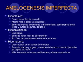 AMELOGENESIS IMPERFECTA
 Hipoplásico:
 Zonas ausentes de esmalte
 Afecta más a caras vestibulares
 Esmalte: blanco amarillento y marrón claro, consistencia dura,
fosas y surcos oscuras, delgado
 Hipocalcificado:
 Cualitativo
 Esmalte frágil, fácil de desprender
 Rx: falta de contacto entre dentina, esmalte
 Hipomaduro:
 Disminución en el contenido mineral
 Esmalte blando y rugoso, veteado de blanco a marrón (esmalte
en copos de nieve)
 Más frecuente en caras vestibulares y dientes superiores
 