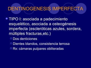 DENTINOGENESIS IMPERFECTA
TIPO I: asociada a padecimiento
esquelético, asociada a osteogénesis
imperfecta (escleróticas azules, sordera,
múltiples fracturas,etc.)
 Dos denticiones
 Dientes blandos, consistencia terrosa
 Rx: cámaras pulpares obliteradas
 