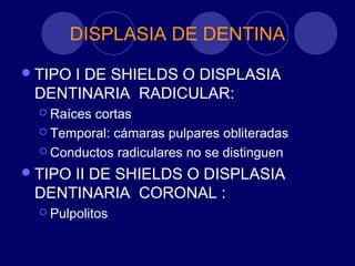 DISPLASIA DE DENTINA
TIPO I DE SHIELDS O DISPLASIA
DENTINARIA RADICULAR:
 Raíces cortas
 Temporal: cámaras pulpares obliteradas
 Conductos radiculares no se distinguen
TIPO II DE SHIELDS O DISPLASIA
DENTINARIA CORONAL :
 Pulpolitos
 