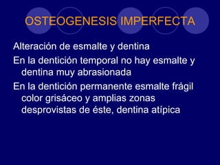 OSTEOGENESIS IMPERFECTA
Alteración de esmalte y dentina
En la dentición temporal no hay esmalte y
dentina muy abrasionada
En la dentición permanente esmalte frágil
color grisáceo y amplias zonas
desprovistas de éste, dentina atípica
 