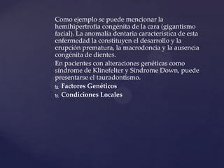 Como ejemplo se puede mencionar la
hemihipertrofia congénita de la cara (gigantismo
facial). La anomalía dentaria característica de esta
enfermedad la constituyen el desarrollo y la
erupción prematura, la macrodoncia y la ausencia
congénita de dientes.
En pacientes con alteraciones genéticas como
síndrome de Klinefelter y Síndrome Down, puede
presentarse el tauradontismo.
 Factores Genéticos

 Condiciones Locales
 