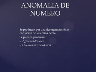 ANOMALIA DE
   NUMERO

Se producen por una desorganización o
excitación de la lámina dental.
Se pueden producir:
 Agenesias dentales

 Oligodoncia o hipodoncia
 