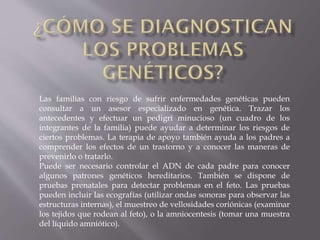 Las familias con riesgo de sufrir enfermedades genéticas pueden
consultar a un asesor especializado en genética. Trazar los
antecedentes y efectuar un pedigrí minucioso (un cuadro de los
integrantes de la familia) puede ayudar a determinar los riesgos de
ciertos problemas. La terapia de apoyo también ayuda a los padres a
comprender los efectos de un trastorno y a conocer las maneras de
prevenirlo o tratarlo.
Puede ser necesario controlar el ADN de cada padre para conocer
algunos patrones genéticos hereditarios. También se dispone de
pruebas prenatales para detectar problemas en el feto. Las pruebas
pueden incluir las ecografías (utilizar ondas sonoras para observar las
estructuras internas), el muestreo de vellosidades coriónicas (examinar
los tejidos que rodean al feto), o la amniocentesis (tomar una muestra
del líquido amniótico).

 