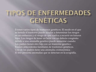Existen varios tipos de trastornos genéticos. El modo en el que
se hereda el trastorno puede ayudar a determinar los riesgos
en un embarazo y el riesgo de que vuelva a recurrir en futuros
hijos. Los riesgos de tener un bebé con un defecto congénito
debido a una anomalía genética puede aumentar cuando:
Los padres tienen otro hijo con un trastorno genético.
Existen antecedentes familiares de trastornos genéticos.
Uno de los padres tiene una anomalía cromosómica.
El feto presenta anomalías que se detectan en la ecografía.

 