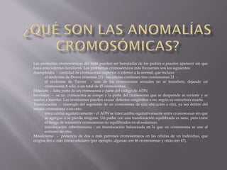 Las anomalías cromosómicas del bebé pueden ser heredadas de los padres o pueden aparecer sin que
haya antecedentes familiares. Los problemas cromosómicos más frecuentes son los siguientes:
Aneuploidia - cantidad de cromosomas superior o inferior a la normal, que incluye:
el síndrome de Down (trisomía 21) - las células contienen tres cromosomas 21 el síndrome de Turner - uno de los cromosomas sexuales no se transfiere, dejando un
cromosoma X solo, o un total de 45 cromosomas.
Deleción - falta parte de un cromosoma o parte del código de ADN.
Inversión - se un cromosoma se rompe y la parte del cromosoma que se desprende se invierte y se
vuelve a insertar. Las inversiones pueden causar defectos congénitos o no, según su estructura exacta.
Translocación - rearreglo del segmento de un cromosoma de una ubicación a otra, ya sea dentro del
mismo cromosoma o en otro.
intercambia equitativamente - el ADN se intercambia equitativamente entre cromosomas sin que
se agregue o se pierda ninguno. Un padre con una translocación equilibrada es sano, pero corre
el riesgo de transmitir cromosomas no equilibrados en el embarazo.
translocación robertsoniana - un translocación balanceada en la que un cromosoma se une al
extremo de otro.
Mosaicismo - presencia de dos o más patrones cromosómicos en las células de un individuo, que
origina dos o más líneas celulares (por ejemplo, algunas con 46 cromosomas y otras con 47).

 