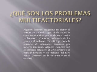 Algunos defectos congénitos no siguen el
patrón de un único gen ni de anomalía
cromosómica sino que se deben a varios
problemas, o al efecto combinado de los
genes y el ambiente. Es difícil predecir la
herencia de anomalías causadas por
factores múltiples. Algunos ejemplos son
los defectos cardíacos, el labio leporino o el
paladar hendido y los defectos del tubo
neural (defectos en la columna o en el
cerebro).

 