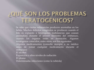 Se sabe que ciertas substancias producen anomalías en los
bebés. Muchos defectos congénitos se producen cuando el
feto es expuesto a teratógenos (substancias que causan
anomalías) durante el primer trimestre del embarazo,
cuando los órganos están en formación. Algunos
teratógenos conocidos, entre otros, son los siguientes:
Algunos medicamentos (consulte siempre a su médico
antes de tomar cualquier medicamento durante el
embarazo)
El alcohol
Exposición a altos niveles de radiación
El plomo
Determinadas infecciones (como la rubéola)

 