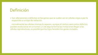 Definición
•
Son alteraciones o defectos en los genes que se suelen ver en células viejas o por la
exposición a un tipo de radiación.
normalmente las células mismas lo reparan, aunque el ciertos casos estos defectos
pueden evolucionar en un tumor y si de alguna forma las mutaciones llegan a las
células reproductivas, es posible que los hijos hereden los genes mutados.