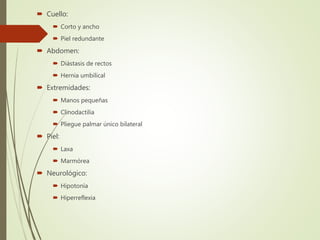  Cuello:
 Corto y ancho
 Piel redundante
 Abdomen:
 Diástasis de rectos
 Hernia umbilical
 Extremidades:
 Manos pequeñas
 Clinodactilia
 Pliegue palmar único bilateral
 Piel:
 Laxa
 Marmórea
 Neurológico:
 Hipotonía
 Hiperreflexia
 