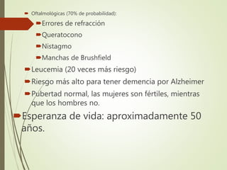  Oftalmológicas (70% de probabilidad):
Errores de refracción
Queratocono
Nistagmo
Manchas de Brushfield
Leucemia (20 veces más riesgo)
Riesgo más alto para tener demencia por Alzheimer
Pubertad normal, las mujeres son fértiles, mientras
que los hombres no.
Esperanza de vida: aproximadamente 50
años.
 