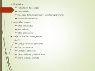  Urogenital:
 Testículos no descendidos
 Escroto bífido
 Hipoplasia de los labios mayores con clítoris prominente
 Malformaciones uterinas
 Anomalías renales:
 Riñón en herradura
 Hidronefrosis
 Riñón poli quístico
 Defectos cardíacos congénitos:
 CIV
 Conducto arterioso persistente
 Estenosis pulmonar
 Coartación de la aorta
 Transposición de grandes arterias
 Arteria coronaria anómala
 