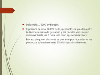  Incidencia: 1/5000 embarazos
 Esperanza de vida: El 85% de los productos se pierden entre
la décima semana de gestación y los nacidos vivos suelen
sobrevivir hasta los 2 meses de edad aproximadamente.
En caso de que el síndrome se presente por mosaicismo, los
productos sobreviven hasta 15 años aproximadamente.
 