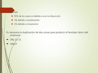  Causas:
 95% de los casos es debido a una no disyunción
 3% debido a translocación
 2% debido a mosaicismo
Es necesaria la duplicación de dos zonas para producir el fenotipo típico del
síndrome:
 18q 12-21
 18q23
 