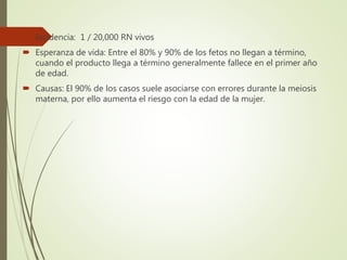  Incidencia: 1 / 20,000 RN vivos
 Esperanza de vida: Entre el 80% y 90% de los fetos no llegan a término,
cuando el producto llega a término generalmente fallece en el primer año
de edad.
 Causas: El 90% de los casos suele asociarse con errores durante la meiosis
materna, por ello aumenta el riesgo con la edad de la mujer.
 