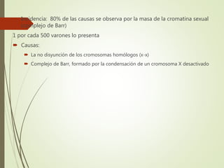  Incidencia: 80% de las causas se observa por la masa de la cromatina sexual
(complejo de Barr)
1 por cada 500 varones lo presenta
 Causas:
 La no disyunción de los cromosomas homólogos (x-x)
 Complejo de Barr, formado por la condensación de un cromosoma X desactivado
 