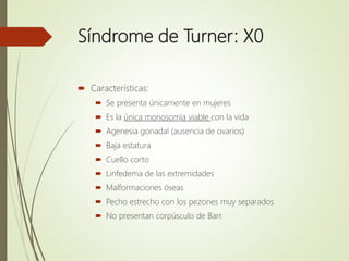 Síndrome de Turner: X0
 Características:
 Se presenta únicamente en mujeres
 Es la única monosomía viable con la vida
 Agenesia gonadal (ausencia de ovarios)
 Baja estatura
 Cuello corto
 Linfedema de las extremidades
 Malformaciones óseas
 Pecho estrecho con los pezones muy separados
 No presentan corpúsculo de Barr.
 