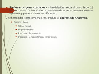 Síndrome de genes continuos – microdeleción, afecta al brazo largo (q)
del cromosoma 15. Este síndrome puede heredarse del cromosoma materno
o paterno, y produce síndromes diferentes.
Si se hereda del cromosoma materno, produce el síndrome de Angelman.
 Características:
 Retraso mental
 No pueden hablar
 Poco desarrollo psicomotor
 Propensos a la risa prolongada e inapropiada
 