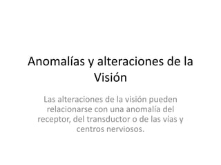 Anomalías y alteraciones de la
Visión
Las alteraciones de la visión pueden
relacionarse con una anomalía del
receptor, del transductor o de las vías y
centros nerviosos.
 