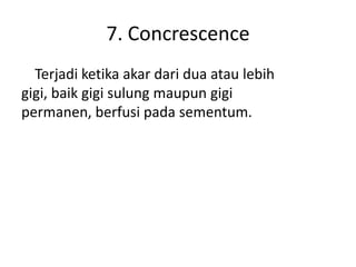 7. Concrescence
Terjadi ketika akar dari dua atau lebih
gigi, baik gigi sulung maupun gigi
permanen, berfusi pada sementum.

 