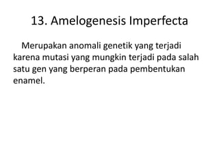 13. Amelogenesis Imperfecta
Merupakan anomali genetik yang terjadi
karena mutasi yang mungkin terjadi pada salah
satu gen yang berperan pada pembentukan
enamel.

 