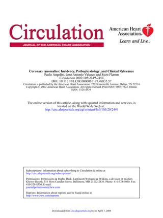 ISSN: 1524-4539
Copyright © 2002 American Heart Association. All rights reserved. Print ISSN: 0009-7322. Online
Circulation is published by the American Heart Association. 7272 Greenville Avenue, Dallas, TX 72514
DOI: 10.1161/01.CIR.0000016175.49835.57
2002;105;2449-2454Circulation
Paolo Angelini, José Antonio Velasco and Scott Flamm
Coronary Anomalies: Incidence, Pathophysiology, and Clinical Relevance
http://circ.ahajournals.org/cgi/content/full/105/20/2449
located on the World Wide Web at:
The online version of this article, along with updated information and services, is
http://www.lww.com/reprints
Reprints: Information about reprints can be found online at
journalpermissions@lww.com
410-528-8550. E-mail:
Kluwer Health, 351 West Camden Street, Baltimore, MD 21202-2436. Phone: 410-528-4050. Fax:
Permissions: Permissions & Rights Desk, Lippincott Williams & Wilkins, a division of Wolters
http://circ.ahajournals.org/subscriptions/
Subscriptions: Information about subscribing to Circulation is online at
by on April 7, 2008circ.ahajournals.orgDownloaded from
 