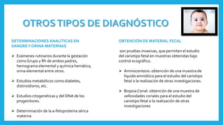 DETERMINACIONES ANALÍTICAS EN
SANGREY ORINA MATERNAS
 Exámenes rutinarios durante la gestación
como Grupo y Rh de ambos padres,
hemograma elemental y química hemática,
orina elemental entre otros.
 Estudios metabólicos como diabetes,
distiroidismo, etc.
 Estudios citogenéticas y del DNA de los
progenitores.
 Determinación de la a-fetoproteina sérica
materna
OBTENCIÓN DE MATERIAL FECAL
son pruebas invasivas, que permiten el estudio
del cariotipo fetal en muestras obtenidas bajo
control ecográfico.
 Amniocentesis: obtención de una muestra de
liquido amniótico para el estudio del cariotipo
fetal o la realización de otras investigaciones.
 BiopsiaCorial: obtención de una muestra de
vellosidades coriales para el estudio del
cariotipo fetal o la realización de otras
investigaciones
 