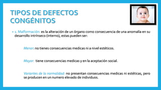 • 1. Malformación: es la alteración de un órgano como consecuencia de una anomalía en su
desarrollo intrínseco (interno), estas pueden ser:
Menor no tienes consecuencias medicas ni a nivel estéticos.
Mayor: tiene consecuencias medicas y en la aceptación social.
Variantes de la normalidad: no presentan consecuencias medicas ni estéticas, pero
se producen en un numero elevado de individuos.
 