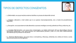 • 2. Deformidad: una causa mecánica externa interfiere un proceso de desarrollo normal.
• 3. Displasia: alteración a nivel celular que no se aprecia macroscópicamente, sino a través de procedimientos
especiales.
• 4. Disrupción: una causa externa incide alterando un proceso ontológico normal; pudiendo ser física, endocrina, etc.
• 5. Complejo Mal formativo: una causa única compromete a un tejido embrionario del que desarrollaran diversas
estructuras anatómicas o una causa provoca una malformación primaria y esta a su vez otras malformaciones
secundarias que se producen en secuencia.
• 6. Síndrome Mal formativo: una causa única ( cromosómica, infecciosa, ambiental, etc.) afecta al mismo a varias
estructuras durante la embriogénesis.
TIPOS DE DEFECTOS CONGÉNITOS
 