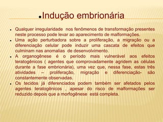 Indução embrionária
 Qualquer irregularidade nos fenômenos de transformação presentes
neste processo pode levar ao aparecimento de malformações.
 Uma ação perturbadora sobre a proliferação, a migração ou a
diferenciação celular pode induzir uma cascata de efeitos que
culminam nas anomalias de desenvolvimento.
 A organogênese é o período mais vulnerável aos efeitos
teratogênicos ( agentes que comprovadamente agridem as células
durante a fase embrionária), uma vez que, nessa fase, estas três
atividades – proliferação, migração e diferenciação- são
constantemente observadas.
 Os tecidos já diferenciados podem também ser afetados pelos
agentes teratogênicos , apesar do risco de malformações ser
reduzido depois que a morfogênese está completa.
 